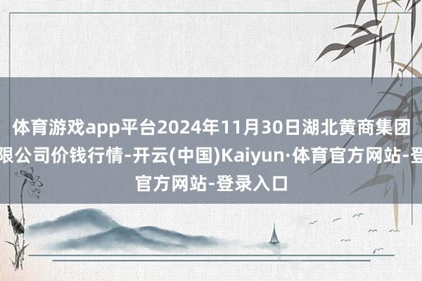 体育游戏app平台2024年11月30日湖北黄商集团股份有限公司价钱行情-开云(中国)Kaiyun·体育官方网站-登录入口