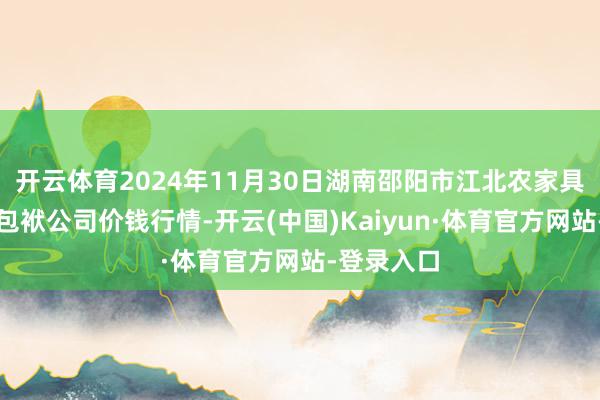 开云体育2024年11月30日湖南邵阳市江北农家具批发有限包袱公司价钱行情-开云(中国)Kaiyun·体育官方网站-登录入口