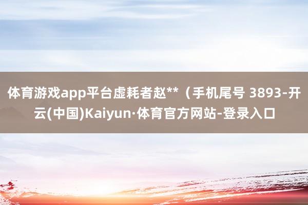 体育游戏app平台虚耗者赵**（手机尾号 3893-开云(中国)Kaiyun·体育官方网站-登录入口