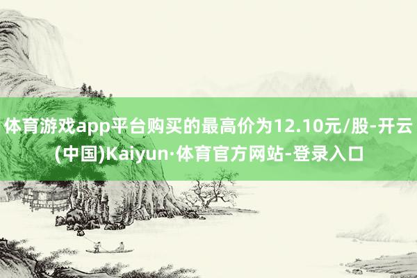 体育游戏app平台购买的最高价为12.10元/股-开云(中国)Kaiyun·体育官方网站-登录入口