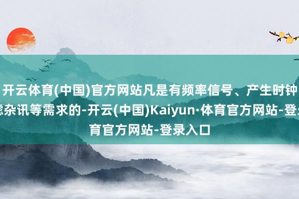 开云体育(中国)官方网站凡是有频率信号、产生时钟、过滤杂讯等需求的-开云(中国)Kaiyun·体育官方网站-登录入口