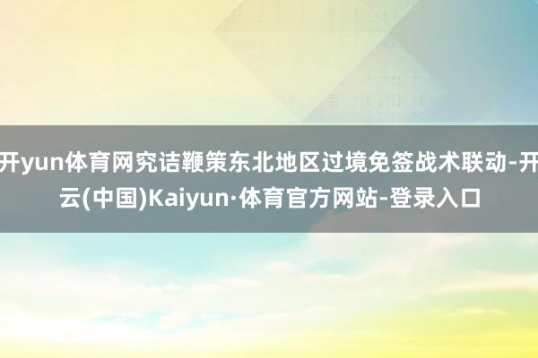 开yun体育网究诘鞭策东北地区过境免签战术联动-开云(中国)Kaiyun·体育官方网站-登录入口