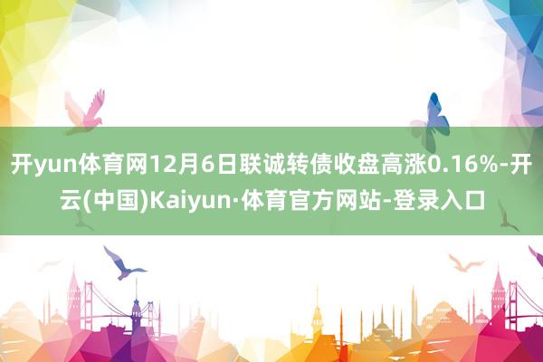 开yun体育网12月6日联诚转债收盘高涨0.16%-开云(中国)Kaiyun·体育官方网站-登录入口