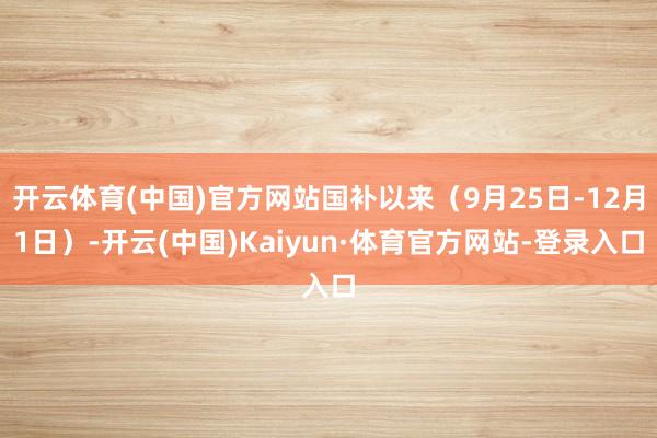 开云体育(中国)官方网站国补以来（9月25日-12月1日）-开云(中国)Kaiyun·体育官方网站-登录入口