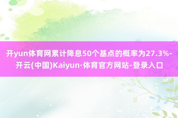 开yun体育网累计降息50个基点的概率为27.3%-开云(中国)Kaiyun·体育官方网站-登录入口