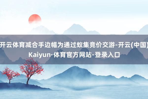 开云体育减合手边幅为通过蚁集竞价交游-开云(中国)Kaiyun·体育官方网站-登录入口