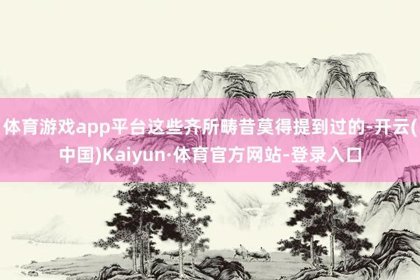 体育游戏app平台这些齐所畴昔莫得提到过的-开云(中国)Kaiyun·体育官方网站-登录入口