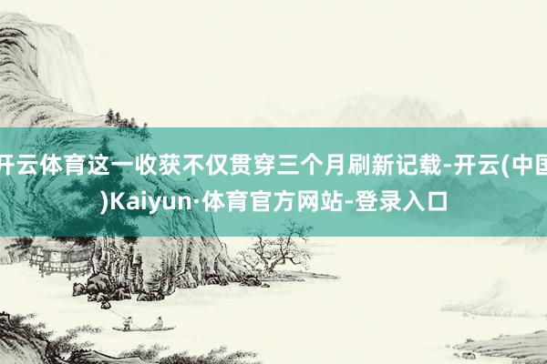 开云体育这一收获不仅贯穿三个月刷新记载-开云(中国)Kaiyun·体育官方网站-登录入口