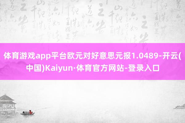 体育游戏app平台欧元对好意思元报1.0489-开云(中国)Kaiyun·体育官方网站-登录入口