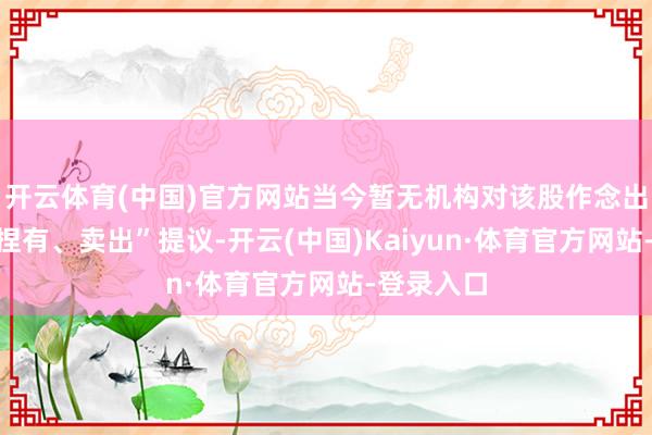 开云体育(中国)官方网站当今暂无机构对该股作念出“买入、捏有、卖出”提议-开云(中国)Kaiyun·体育官方网站-登录入口