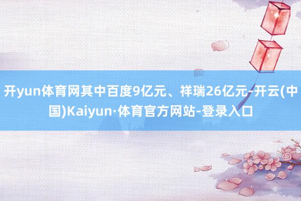 开yun体育网其中百度9亿元、祥瑞26亿元-开云(中国)Kaiyun·体育官方网站-登录入口