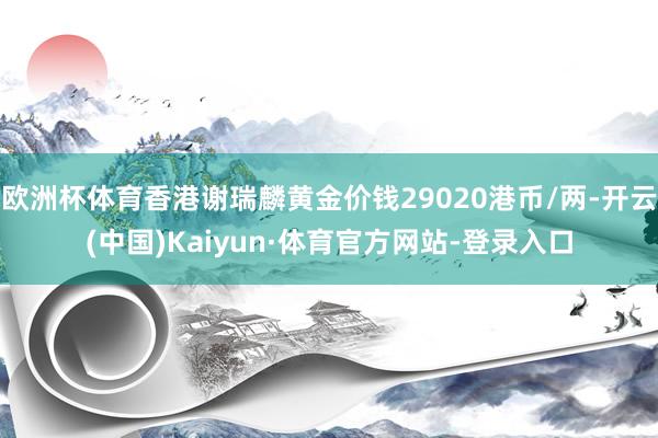 欧洲杯体育香港谢瑞麟黄金价钱29020港币/两-开云(中国)Kaiyun·体育官方网站-登录入口