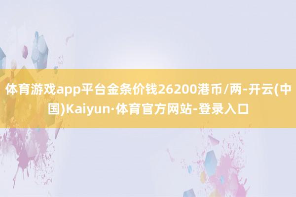 体育游戏app平台金条价钱26200港币/两-开云(中国)Kaiyun·体育官方网站-登录入口