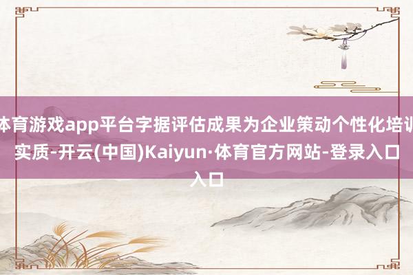 体育游戏app平台字据评估成果为企业策动个性化培训实质-开云(中国)Kaiyun·体育官方网站-登录入口