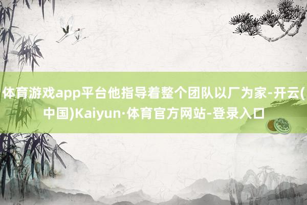 体育游戏app平台他指导着整个团队以厂为家-开云(中国)Kaiyun·体育官方网站-登录入口