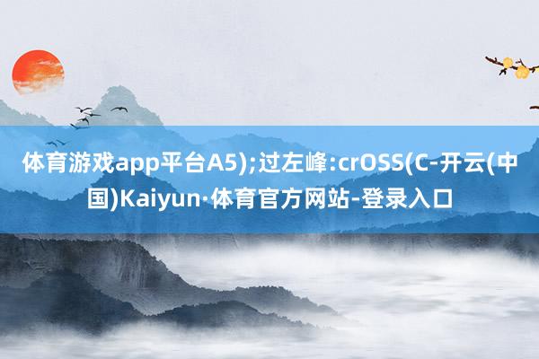 体育游戏app平台A5);过左峰:crOSS(C-开云(中国)Kaiyun·体育官方网站-登录入口