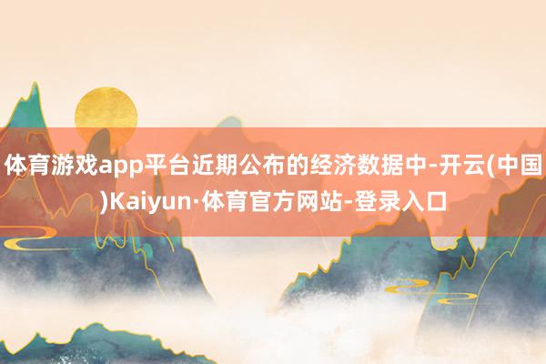 体育游戏app平台近期公布的经济数据中-开云(中国)Kaiyun·体育官方网站-登录入口