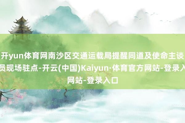 开yun体育网南沙区交通运载局提醒同道及使命主谈主员现场驻点-开云(中国)Kaiyun·体育官方网站-登录入口