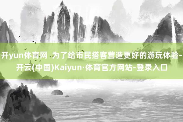 开yun体育网  为了给市民搭客营造更好的游玩体验-开云(中国)Kaiyun·体育官方网站-登录入口