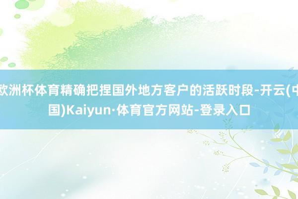 欧洲杯体育精确把捏国外地方客户的活跃时段-开云(中国)Kaiyun·体育官方网站-登录入口