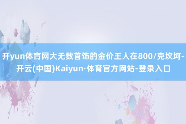 开yun体育网大无数首饰的金价王人在800/克坎坷-开云(中国)Kaiyun·体育官方网站-登录入口