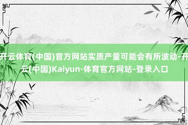 开云体育(中国)官方网站实质产量可能会有所波动-开云(中国)Kaiyun·体育官方网站-登录入口