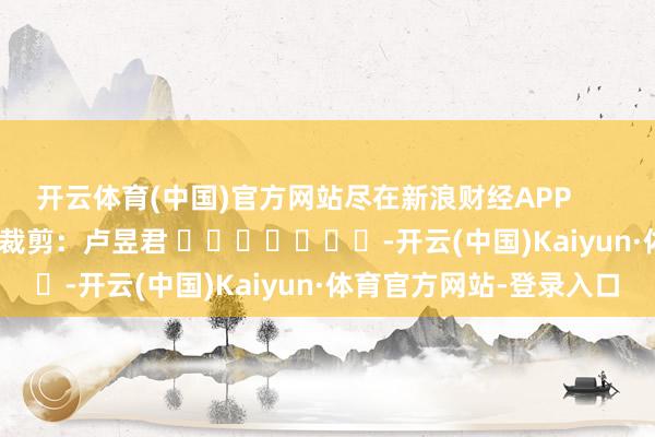 开云体育(中国)官方网站尽在新浪财经APP            						包袱裁剪：卢昱君 							-开云(中国)Kaiyun·体育官方网站-登录入口