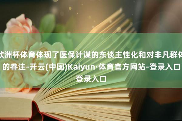 欧洲杯体育体现了医保计谋的东谈主性化和对非凡群体的眷注-开云(中国)Kaiyun·体育官方网站-登录入口