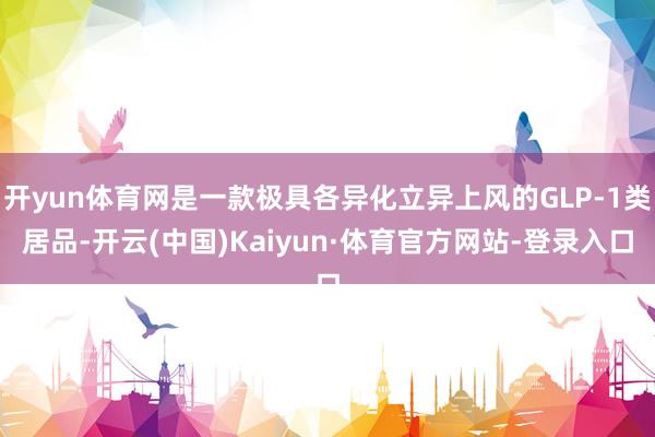 开yun体育网是一款极具各异化立异上风的GLP-1类居品-开云(中国)Kaiyun·体育官方网站-登录入口